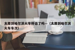 太原到哈尔滨火车停运了吗—（太原到哈尔滨火车车次）