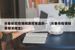 长春新冠疫情隔离政策最新—（长春市疫情隔离相关规定）