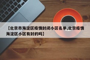 【北京市海淀区疫情封闭小区名单,北京疫情海淀区小区有封的吗】