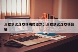 北京到武汉疫情防控要求：北京到武汉疫情政策