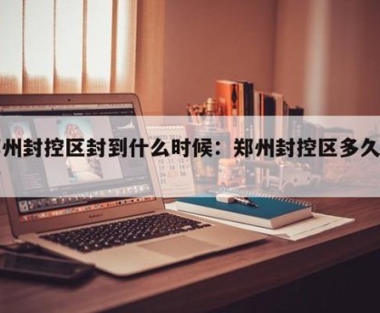 郑州封控区封到什么时候：郑州封控区多久解封