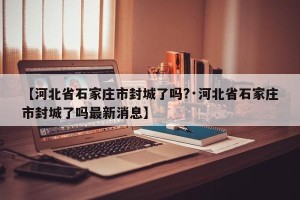 【河北省石家庄市封城了吗?·河北省石家庄市封城了吗最新消息】