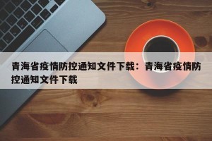 青海省疫情防控通知文件下载：青海省疫情防控通知文件下载