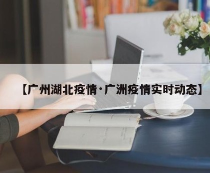 【广州湖北疫情·广洲疫情实时动态】
