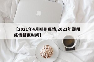 【2021年4月郑州疫情,2021年郑州疫情结束时间】