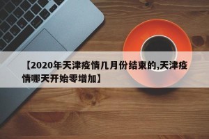 【2020年天津疫情几月份结束的,天津疫情哪天开始零增加】