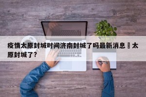 疫情太原封城时间济南封城了吗最新消息›太原封城了?