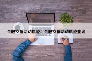 合肥疫情活动轨迹：合肥疫情活动轨迹查询