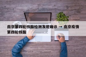 南京第四轮核酸检测发现确诊 → 南京疫情第四轮核酸