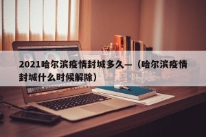2021哈尔滨疫情封城多久—（哈尔滨疫情封城什么时候解除）