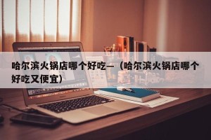 哈尔滨火锅店哪个好吃—（哈尔滨火锅店哪个好吃又便宜）