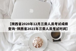 【陕西省2020年12月三类人员考试成绩查询·陕西省2021年三类人员考试时间】