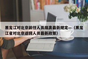 黑龙江对北京前往人员隔离最新规定—（黑龙江省对北京返回人员最新政策）