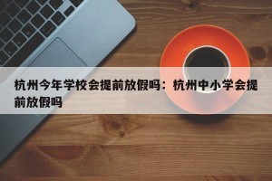 杭州今年学校会提前放假吗：杭州中小学会提前放假吗