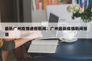 最新广州疫情通报新闻：广州最新疫情新闻报道