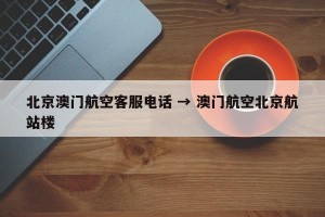 北京澳门航空客服电话 → 澳门航空北京航站楼