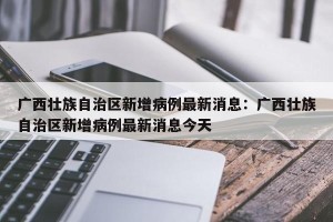 广西壮族自治区新增病例最新消息：广西壮族自治区新增病例最新消息今天