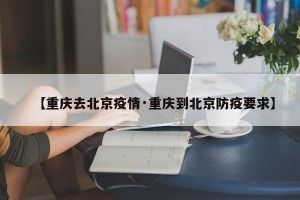 【重庆去北京疫情·重庆到北京防疫要求】