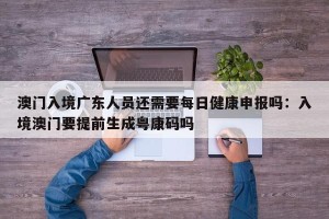 澳门入境广东人员还需要每日健康申报吗：入境澳门要提前生成粤康码吗