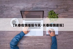【长春疫情播报今天·长春疫情速报】