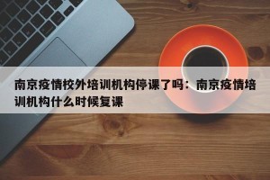 南京疫情校外培训机构停课了吗：南京疫情培训机构什么时候复课