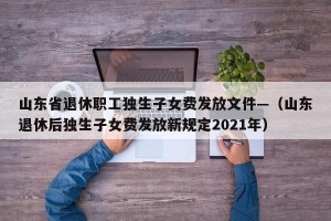 山东省退休职工独生子女费发放文件—（山东退休后独生子女费发放新规定2021年）