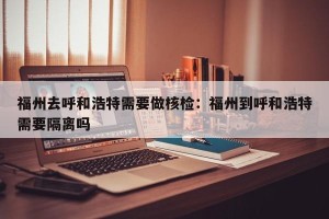 福州去呼和浩特需要做核检：福州到呼和浩特需要隔离吗