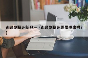 南昌到福州新冠—（南昌到福州需要隔离吗?）