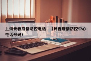 上海长春疫情防控电话—（长春疫情防控中心电话号码）