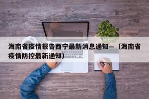 海南省疫情报告西宁最新消息通知—（海南省疫情防控最新通知）