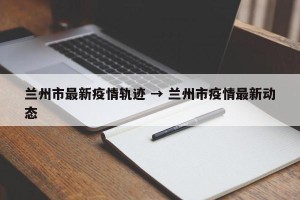 兰州市最新疫情轨迹 → 兰州市疫情最新动态
