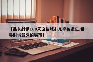【最长封锁160天这些城市几乎被遗忘,世界封城最久的城市】