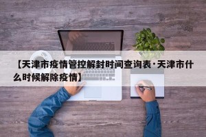 【天津市疫情管控解封时间查询表·天津市什么时候解除疫情】