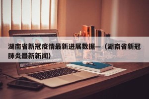 湖南省新冠疫情最新进展数据—（湖南省新冠肺炎最新新闻）