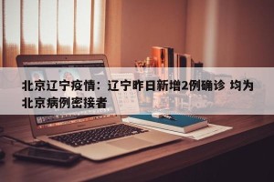 北京辽宁疫情：辽宁昨日新增2例确诊 均为北京病例密接者