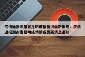 疫情通报湖南省昆明疫情情况最新消息：疫情通报湖南省昆明疫情情况最新消息通知