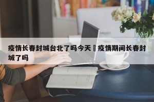 疫情长春封城台北了吗今天›疫情期间长春封城了吗