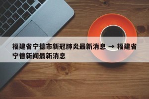 福建省宁德市新冠肺炎最新消息 → 福建省宁德新闻最新消息