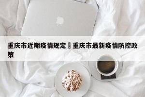 重庆市近期疫情规定›重庆市最新疫情防控政策