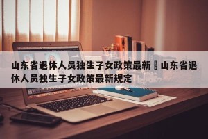 山东省退休人员独生子女政策最新›山东省退休人员独生子女政策最新规定