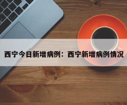 西宁今日新增病例：西宁新增病例情况