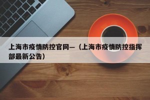 上海市疫情防控官网—（上海市疫情防控指挥部最新公告）