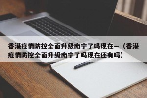 香港疫情防控全面升级南宁了吗现在—（香港疫情防控全面升级南宁了吗现在还有吗）