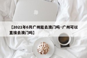【2021年6月广州能去澳门吗·广州可以直接去澳门吗】