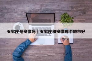 石家庄是安徽吗›石家庄和安徽哪个城市好