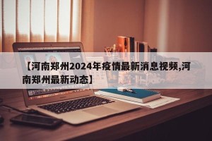 【河南郑州2024年疫情最新消息视频,河南郑州最新动态】