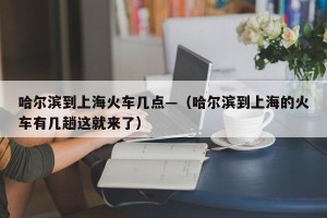 哈尔滨到上海火车几点—（哈尔滨到上海的火车有几趟这就来了）