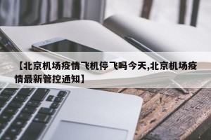 【北京机场疫情飞机停飞吗今天,北京机场疫情最新管控通知】