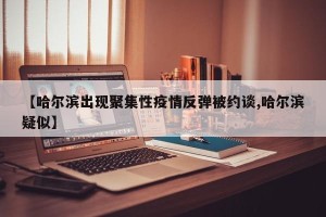 【哈尔滨出现聚集性疫情反弹被约谈,哈尔滨疑似】