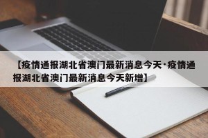 【疫情通报湖北省澳门最新消息今天·疫情通报湖北省澳门最新消息今天新增】